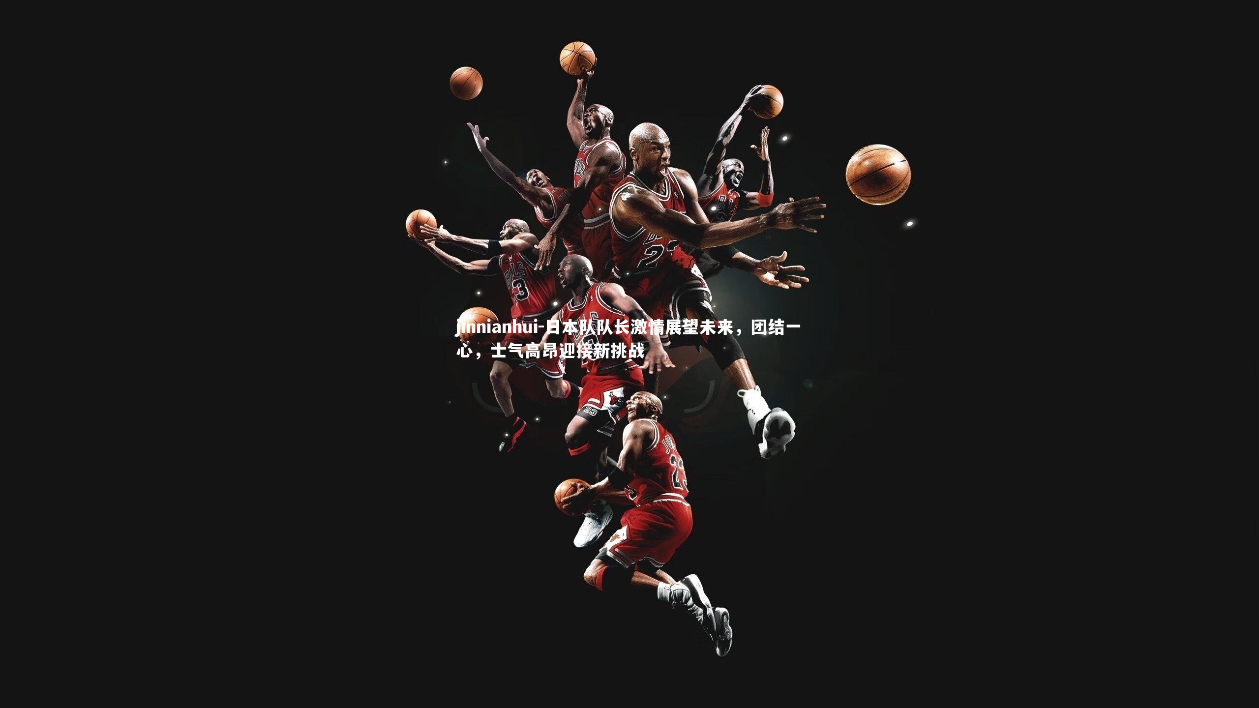 日本队队长激情展望未来，团结一心，士气高昂迎接新挑战